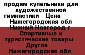 продам купальники для художественной гимнастики › Цена ­ 9 000 - Нижегородская обл., Нижний Новгород г. Спортивные и туристические товары » Другое   . Нижегородская обл.